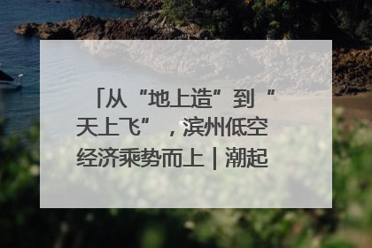 从“地上造”到“天上飞”，滨州低空经济乘势而上｜潮起渤海・网聚黄蓝