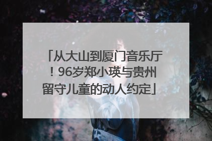 从大山到厦门音乐厅！96岁郑小瑛与贵州留守儿童的动人约定