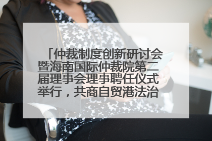 仲裁制度创新研讨会暨海南国际仲裁院第二届理事会理事聘任仪式举行，共商自贸港法治建设新路径