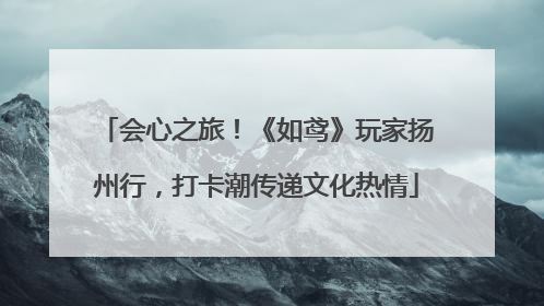会心之旅！《如鸢》玩家扬州行，打卡潮传递文化热情