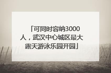 可同时容纳3000人，武汉中心城区最大露天游泳乐园开园