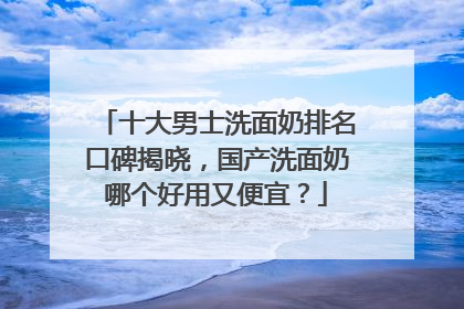 十大男士洗面奶排名口碑揭晓，国产洗面奶哪个好用又便宜？