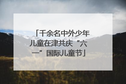 千余名中外少年儿童在津共庆“六一”国际儿童节