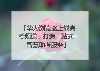 华为浏览器上线高考频道，打造一站式智慧助考服务