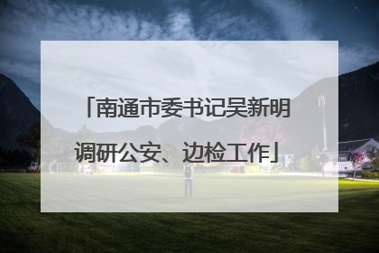 南通市委书记吴新明调研公安、边检工作