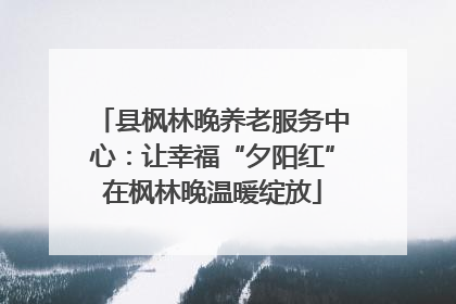 县枫林晚养老服务中心：让幸福“夕阳红”在枫林晚温暖绽放