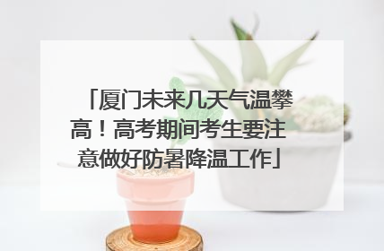 厦门未来几天气温攀高！高考期间考生要注意做好防暑降温工作