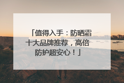 值得入手：防晒霜十大品牌推荐，高倍防护超安心！