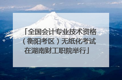 全国会计专业技术资格（衡阳考区）无纸化考试在湖南财工职院举行