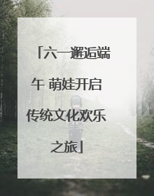 六一邂逅端午 萌娃开启传统文化欢乐之旅