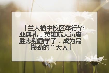 兰大榆中校区举行毕业典礼，英雄航天员唐胜杰勉励学子：成为最攒劲的兰大人
