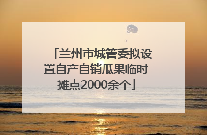 兰州市城管委拟设置自产自销瓜果临时摊点2000余个
