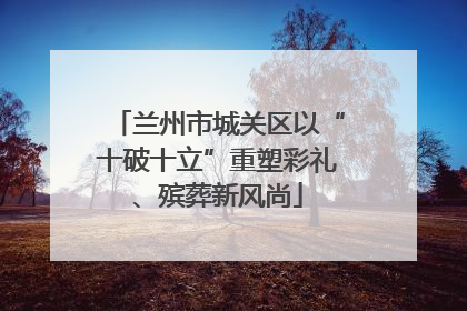 兰州市城关区以“十破十立”重塑彩礼、殡葬新风尚