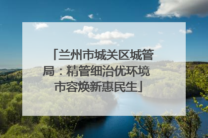 兰州市城关区城管局：精管细治优环境 市容焕新惠民生