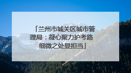 兰州市城关区城市管理局：凝心聚力护考路 细微之处显担当