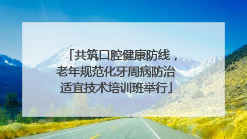 共筑口腔健康防线，老年规范化牙周病防治适宜技术培训班举行