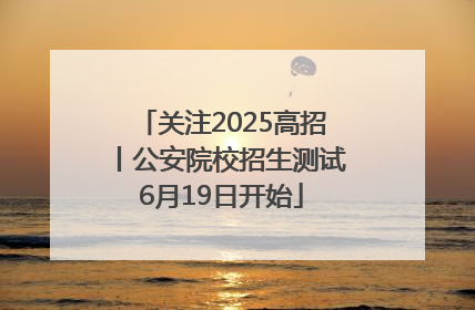 关注2025高招丨公安院校招生测试6月19日开始