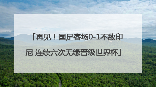 再见！国足客场0-1不敌印尼 连续六次无缘晋级世界杯