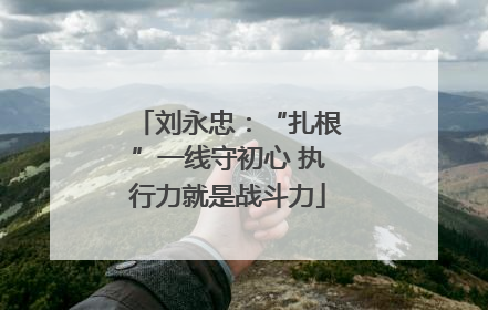 刘永忠：“扎根”一线守初心 执行力就是战斗力