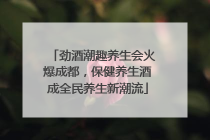 劲酒潮趣养生会火爆成都，保健养生酒成全民养生新潮流