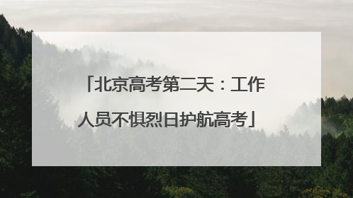 北京高考第二天：工作人员不惧烈日护航高考