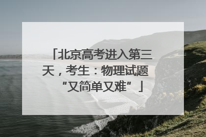 北京高考进入第三天，考生：物理试题“又简单又难”