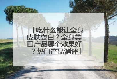 吃什么能让全身皮肤变白？全身美白产品哪个效果好？热门产品测评
