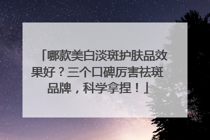 哪款美白淡斑护肤品效果好？三个口碑厉害祛斑品牌，科学拿捏！