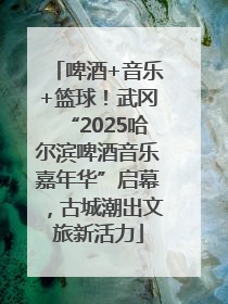啤酒+音乐+篮球！武冈“2025哈尔滨啤酒音乐嘉年华”启幕，古城潮出文旅新活力