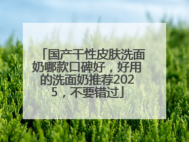 国产干性皮肤洗面奶哪款口碑好，好用的洗面奶推荐2025，不要错过