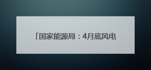 国家能源局：4月底风电光伏装机达15.3亿千瓦，历史性超过火电装机
