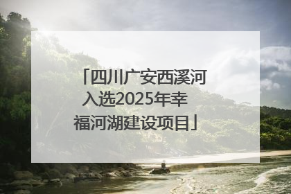 四川广安西溪河入选2025年幸福河湖建设项目