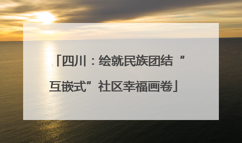 四川：绘就民族团结“互嵌式”社区幸福画卷