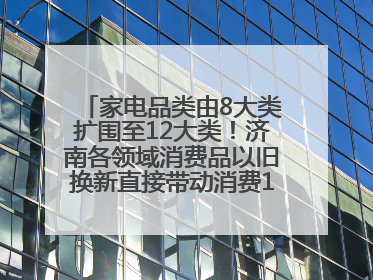 家电品类由8大类扩围至12大类！济南各领域消费品以旧换新直接带动消费157.2亿元