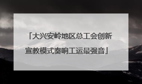 大兴安岭地区总工会创新宣教模式奏响工运最强音