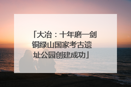 大冶：十年磨一剑 铜绿山国家考古遗址公园创建成功