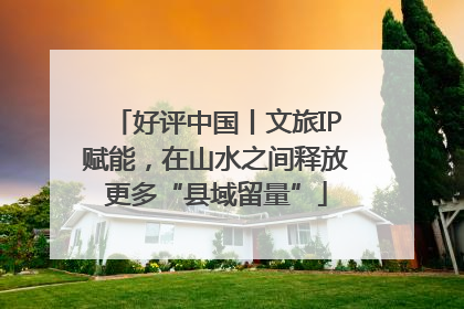 好评中国丨文旅IP赋能，在山水之间释放更多“县域留量”