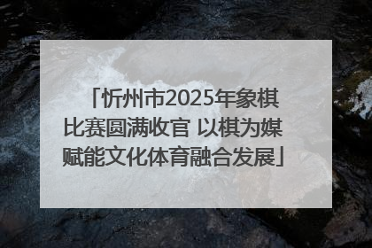 忻州市2025年象棋比赛圆满收官 以棋为媒赋能文化体育融合发展