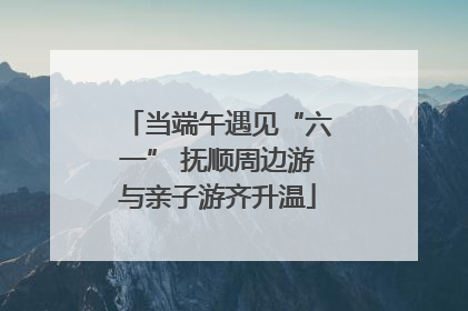 当端午遇见“六一” 抚顺周边游与亲子游齐升温