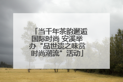 当千年茶韵邂逅国际时尚 安溪举办“品世遗之味赏时尚潮流”活动