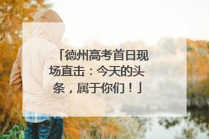 德州高考首日现场直击：今天的头条，属于你们！