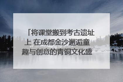 将课堂搬到考古遗址上 在成都金沙邂逅童趣与创意的青铜文化盛宴｜文化中国行