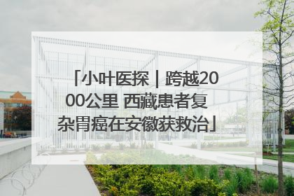 小叶医探｜跨越2000公里 西藏患者复杂胃癌在安徽获救治