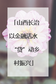 山西长治以金融活水“贷”动乡村振兴