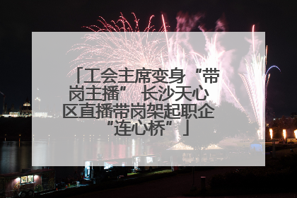 工会主席变身“带岗主播” 长沙天心区直播带岗架起职企“连心桥”