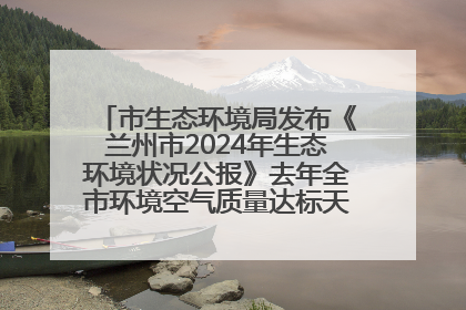 市生态环境局发布《兰州市2024年生态环境状况公报》去年全市环境空气质量达标天数301天