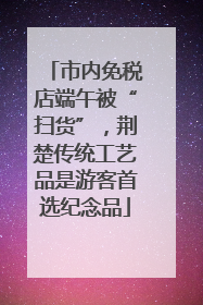 市内免税店端午被“扫货”，荆楚传统工艺品是游客首选纪念品