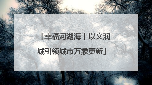 幸福河湖海丨以文润城引领城市万象更新