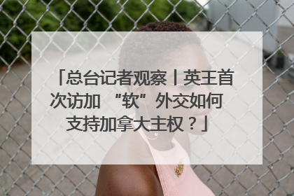 总台记者观察丨英王首次访加 “软”外交如何支持加拿大主权？