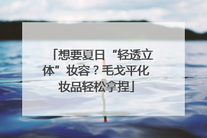 想要夏日“轻透立体”妆容？毛戈平化妆品轻松拿捏